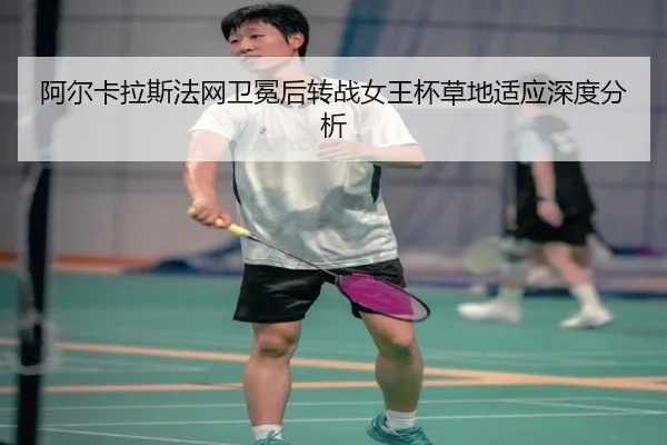 阿尔卡拉斯法网卫冕后转战女王杯草地适应深度分析